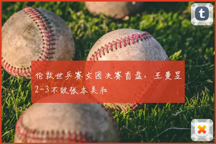 伦敦世乒赛女团决赛首盘,王曼昱2-3不敌张本美和