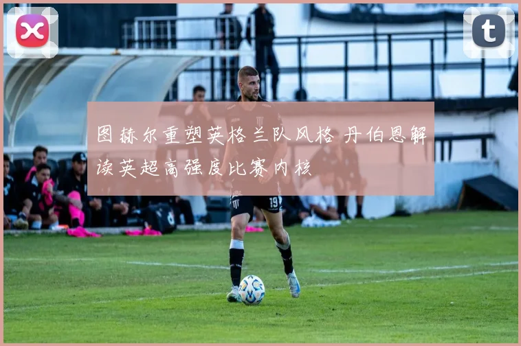 图赫尔重塑英格兰队风格 丹伯恩解读英超高强度比赛内核
