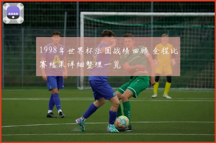1998年世界杯法国战绩回顾 全程比赛结果详细整理一览