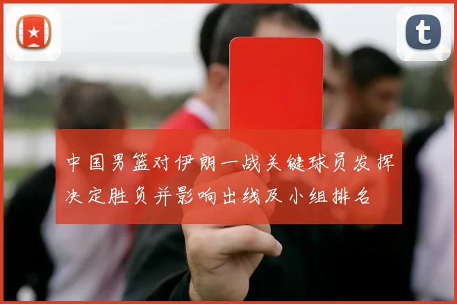 中国男篮对伊朗一战关键球员发挥决定胜负并影响出线及小组排名