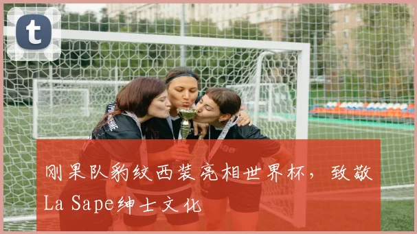 刚果队豹纹西装亮相世界杯，致敬La Sape绅士文化