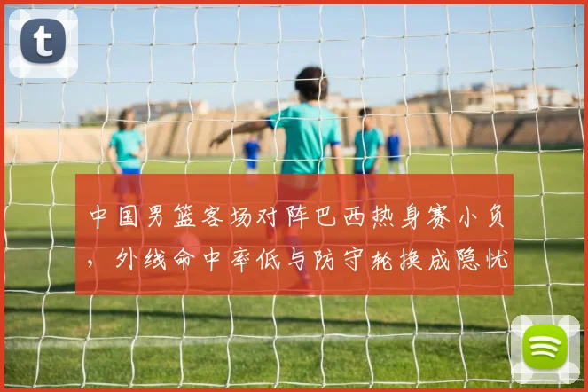 中国男篮客场对阵巴西热身赛小负，外线命中率低与防守轮换成隐忧