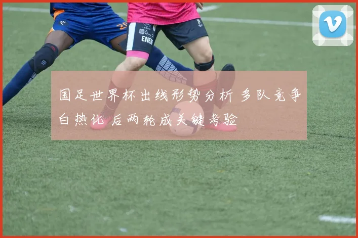 国足世界杯出线形势分析 多队竞争白热化 后两轮成关键考验