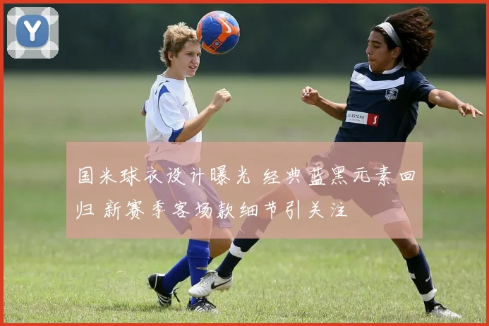 国米球衣设计曝光 经典蓝黑元素回归 新赛季客场款细节引关注
