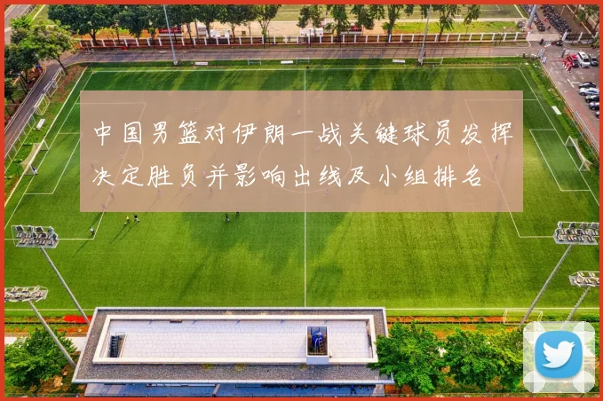中国男篮对伊朗一战关键球员发挥决定胜负并影响出线及小组排名