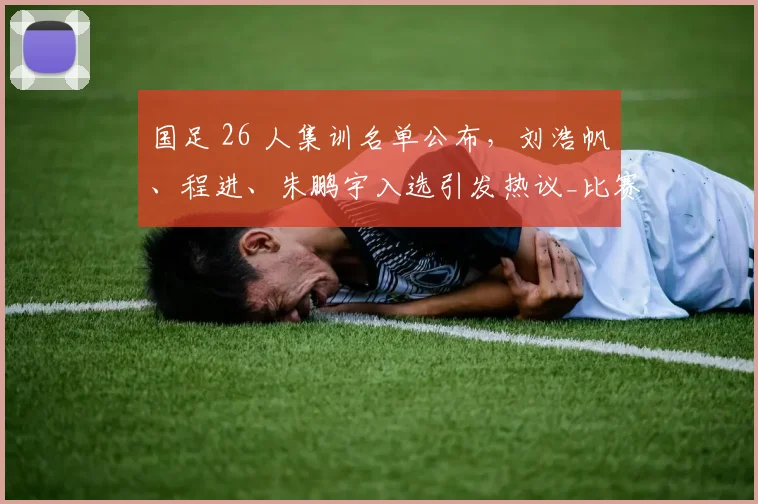 国足 26 人集训名单公布，刘浩帆、程进、朱鹏宇入选引发热议_比赛_邵佳一_球员