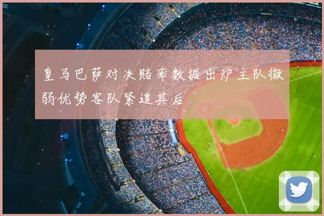 皇马巴萨对决赔率数据出炉主队微弱优势客队紧追其后