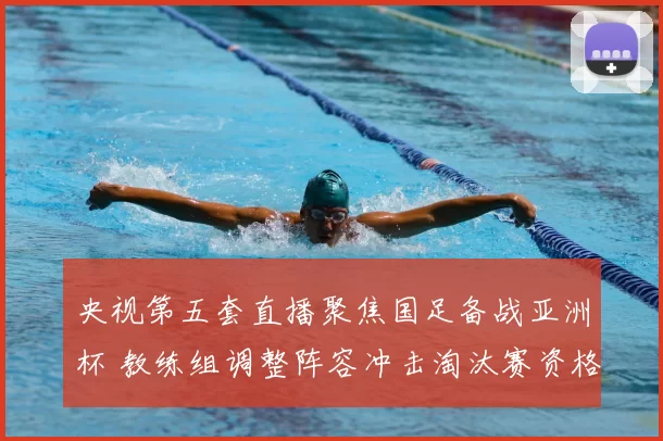 央视第五套直播聚焦国足备战亚洲杯 教练组调整阵容冲击淘汰赛资格