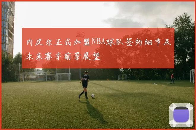 内皮尔正式加盟NBA球队签约细节及未来赛季前景展望