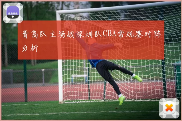 青岛队主场战深圳队CBA常规赛对阵分析