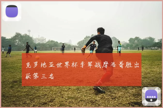 克罗地亚世界杯季军战摩洛哥胜出获第三名