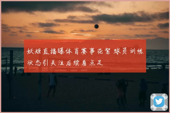 妖姬直播曝体育赛事花絮 球员训练状态引关注后续看点足