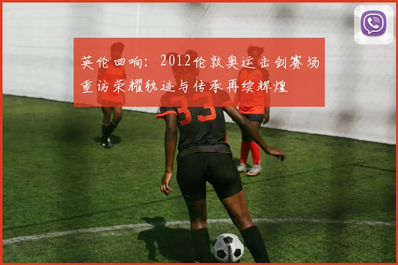 英伦回响：2012伦敦奥运击剑赛场重访荣耀轨迹与传承再续辉煌