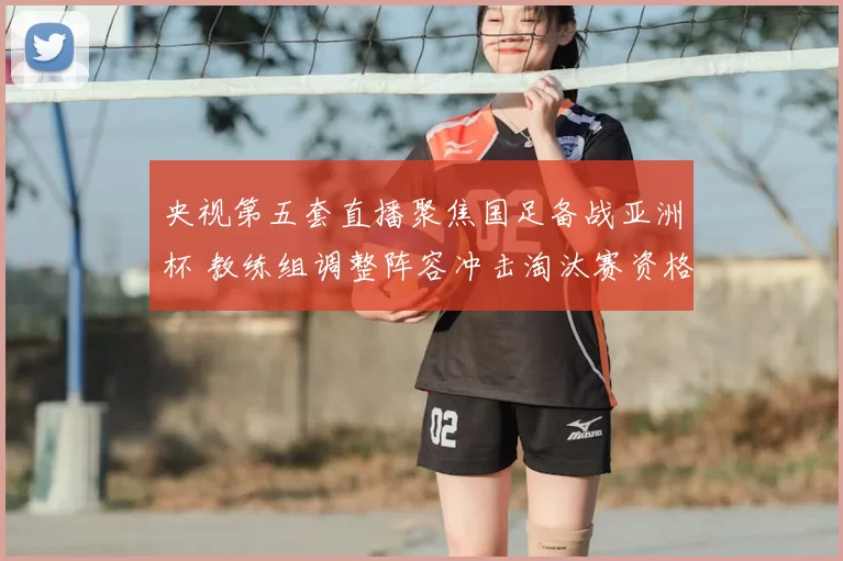 央视第五套直播聚焦国足备战亚洲杯 教练组调整阵容冲击淘汰赛资格