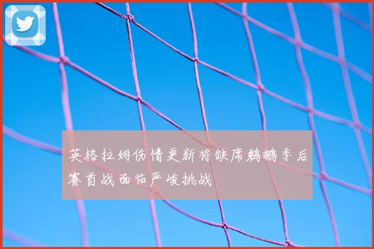 英格拉姆伤情更新将缺席鹈鹕季后赛首战面临严峻挑战