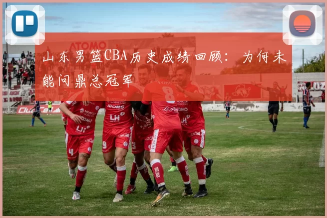 山东男篮CBA历史成绩回顾：为何未能问鼎总冠军