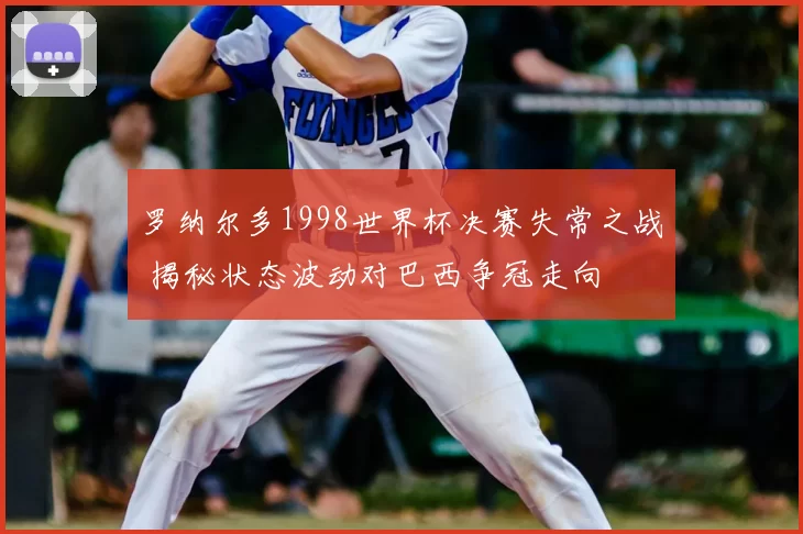 罗纳尔多1998世界杯决赛失常之战 揭秘状态波动对巴西争冠走向