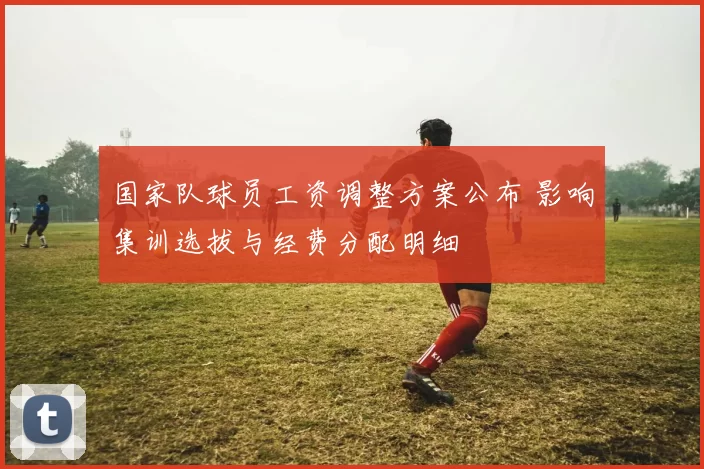 国家队球员工资调整方案公布 影响集训选拔与经费分配明细