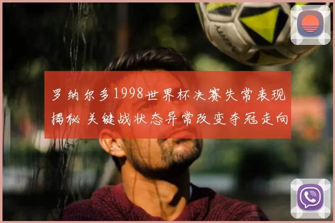 罗纳尔多1998世界杯决赛失常表现揭秘 关键战状态异常改变夺冠走向