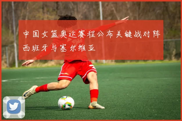 中国女篮奥运赛程公布关键战对阵西班牙与塞尔维亚