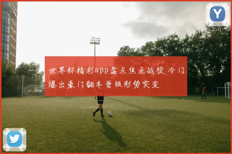 世界杯精彩app盘点焦点战役 冷门爆出豪门翻车晋级形势突变