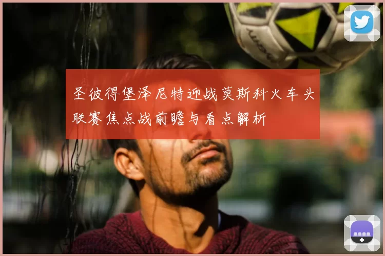 圣彼得堡泽尼特迎战莫斯科火车头联赛焦点战前瞻与看点解析