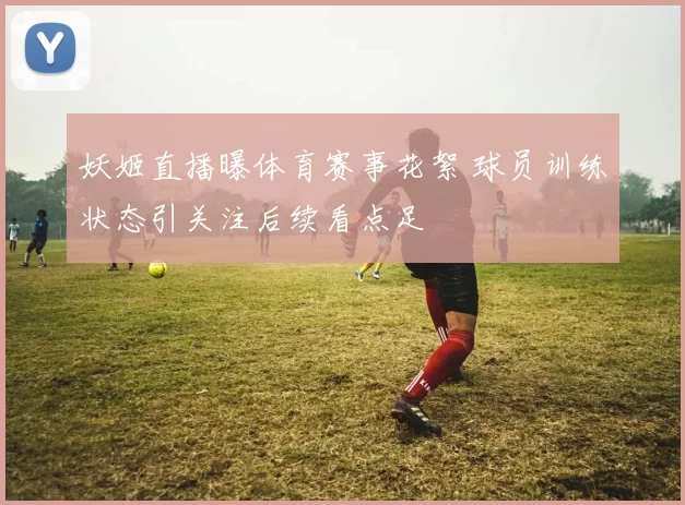 妖姬直播曝体育赛事花絮 球员训练状态引关注后续看点足