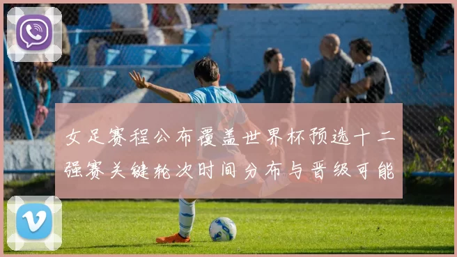 女足赛程公布覆盖世界杯预选十二强赛关键轮次时间分布与晋级可能性