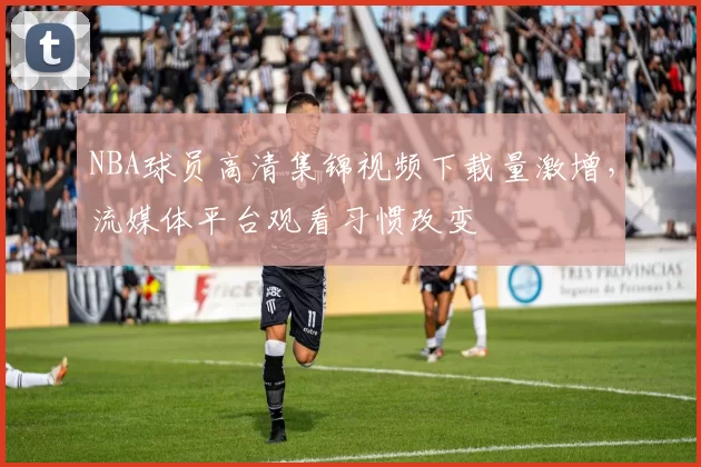 NBA球员高清集锦视频下载量激增,流媒体平台观看习惯改变