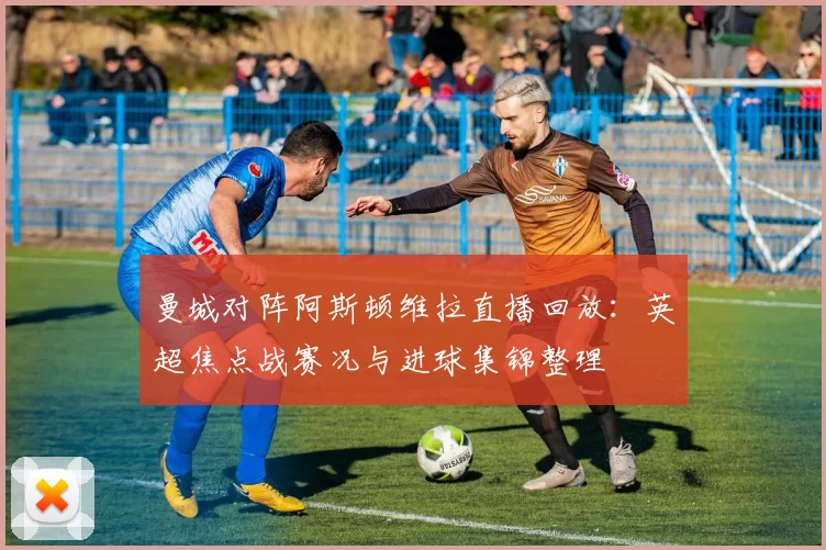 曼城对阵阿斯顿维拉直播回放：英超焦点战赛况与进球集锦整理