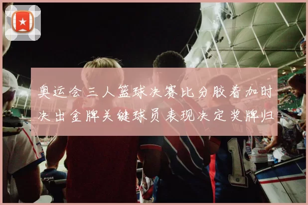 奥运会三人篮球决赛比分胶着加时决出金牌关键球员表现决定奖牌归属