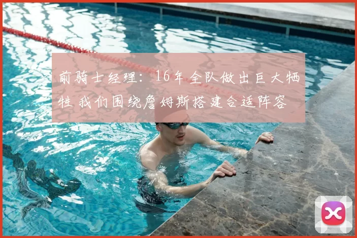 前骑士经理：16年全队做出巨大牺牲 我们围绕詹姆斯搭建合适阵容