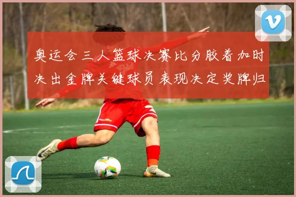 奥运会三人篮球决赛比分胶着加时决出金牌关键球员表现决定奖牌归属