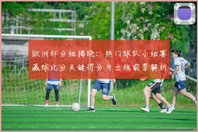 欧洲杯分组揭晓:热门球队小组赛赢球比分关键得分与出线前景解析