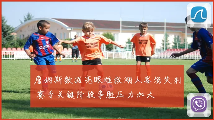 詹姆斯数据亮眼难救湖人客场失利 赛季关键阶段争胜压力加大