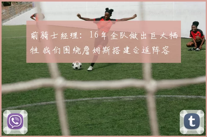 前骑士经理：16年全队做出巨大牺牲 我们围绕詹姆斯搭建合适阵容