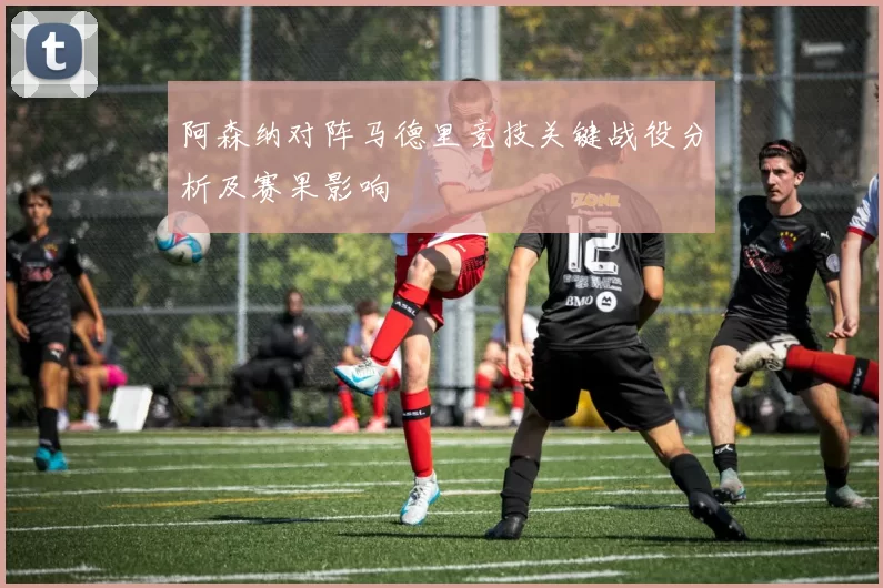 阿森纳对阵马德里竞技关键战役分析及赛果影响