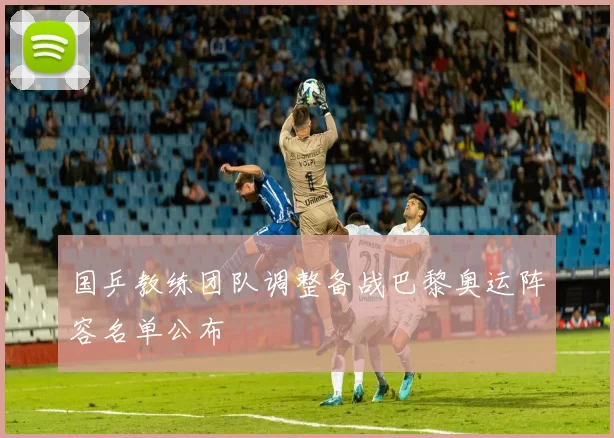 国乒教练团队调整备战巴黎奥运阵容名单公布