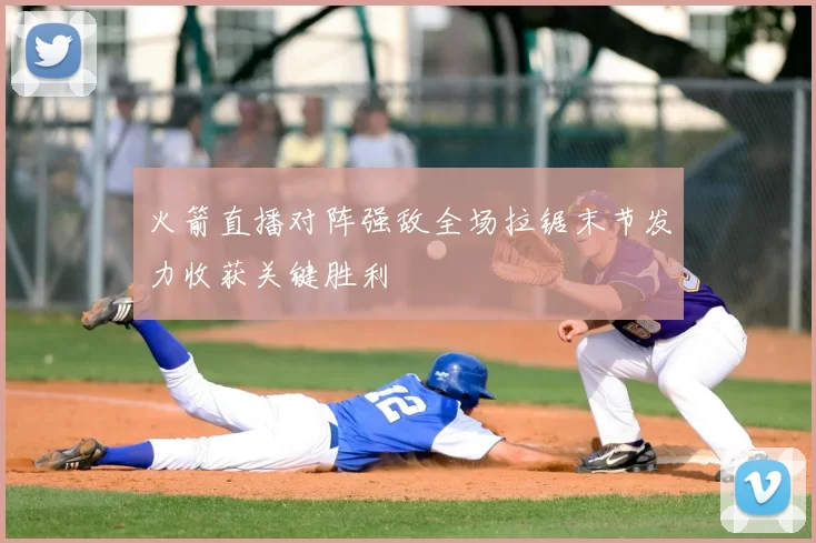 火箭直播对阵强敌全场拉锯末节发力收获关键胜利