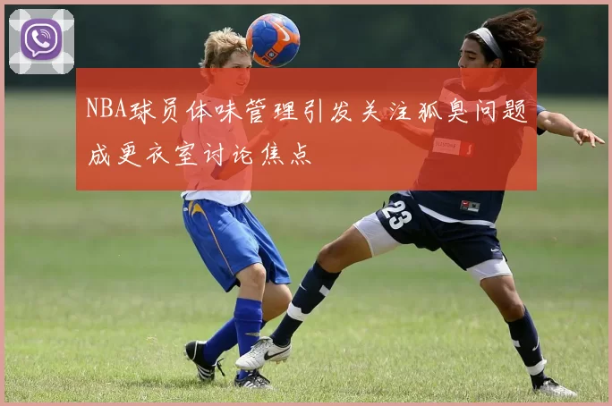NBA球员体味管理引发关注狐臭问题成更衣室讨论焦点