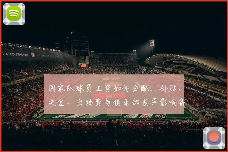 国家队球员工资如何分配：补贴、奖金、出场费与俱乐部差异影响备战