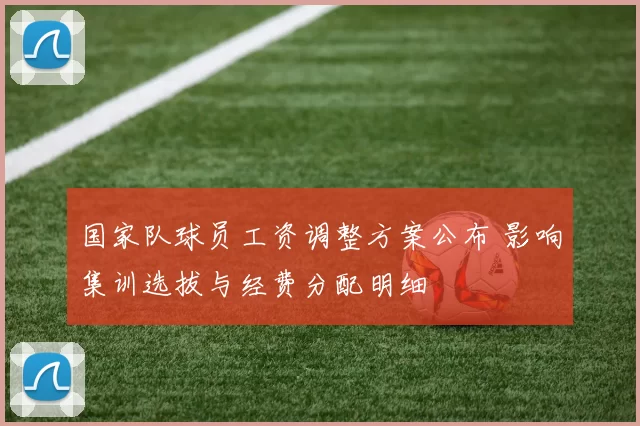 国家队球员工资调整方案公布 影响集训选拔与经费分配明细