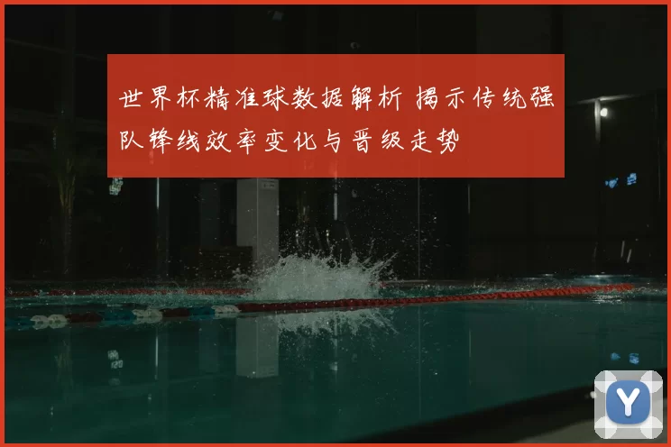 世界杯精准球数据解析 揭示传统强队锋线效率变化与晋级走势