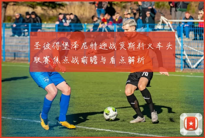 圣彼得堡泽尼特迎战莫斯科火车头联赛焦点战前瞻与看点解析