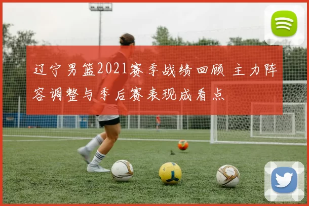 辽宁男篮2021赛季战绩回顾 主力阵容调整与季后赛表现成看点