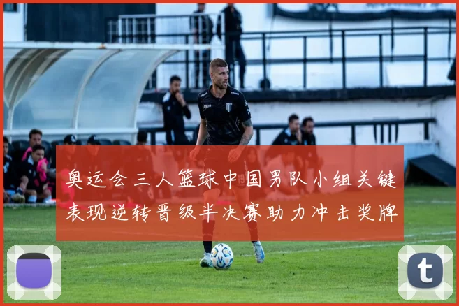 奥运会三人篮球中国男队小组关键表现逆转晋级半决赛助力冲击奖牌