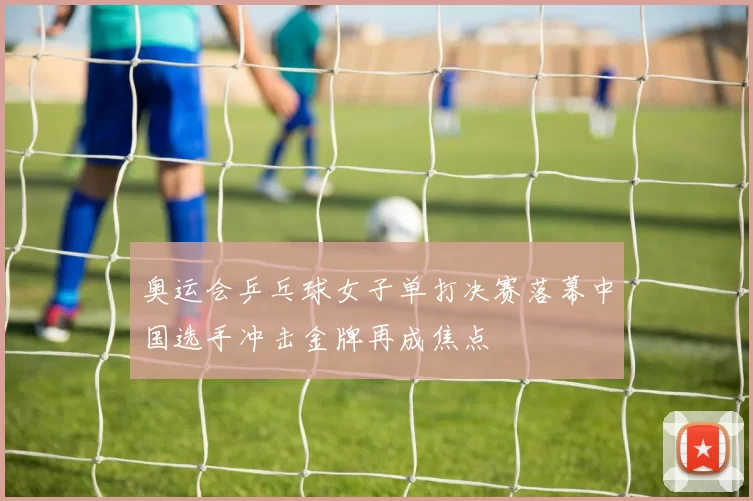 奥运会乒乓球女子单打决赛落幕中国选手冲击金牌再成焦点
