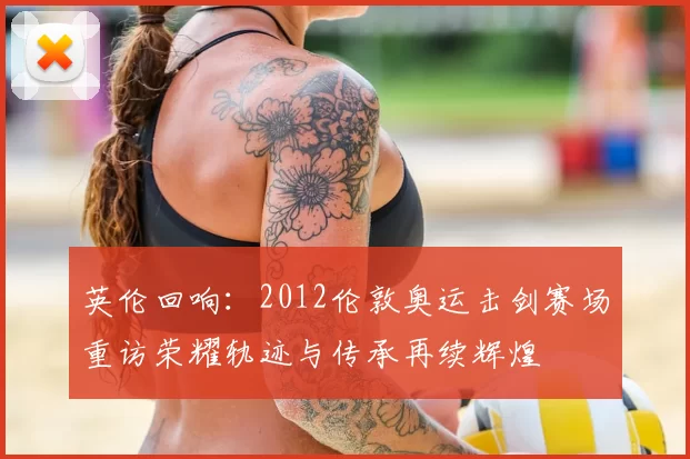 英伦回响：2012伦敦奥运击剑赛场重访荣耀轨迹与传承再续辉煌