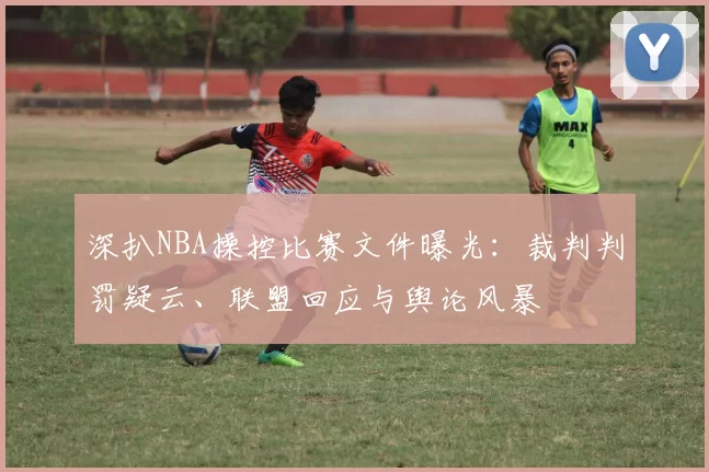 深扒NBA操控比赛文件曝光：裁判判罚疑云、联盟回应与舆论风暴