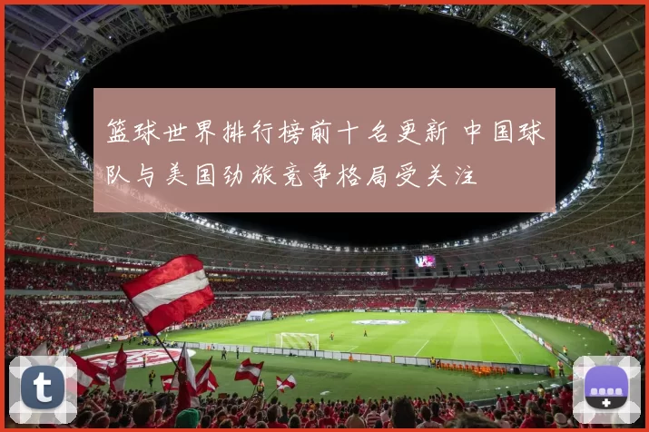 篮球世界排行榜前十名更新 中国球队与美国劲旅竞争格局受关注